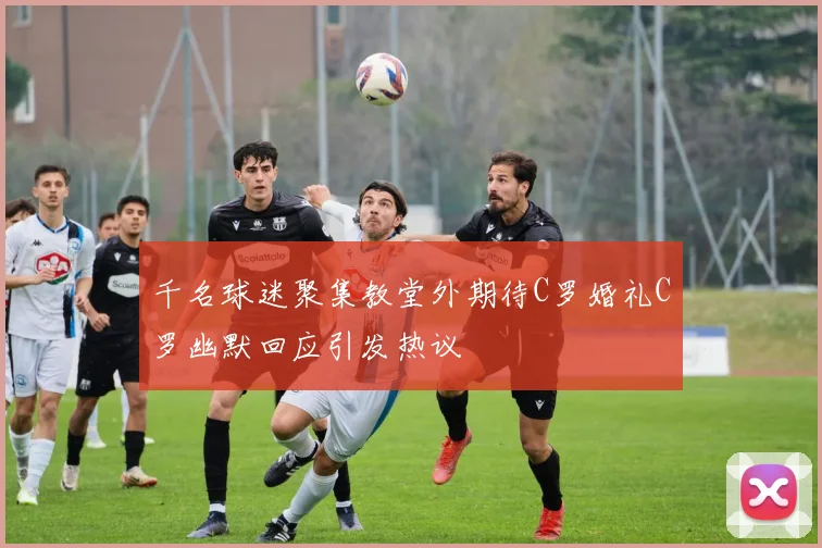 千名球迷聚集教堂外期待C罗婚礼C罗幽默回应引发热议