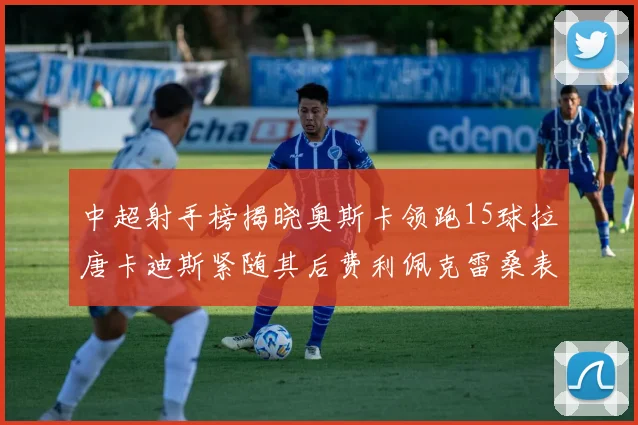 中超射手榜揭晓奥斯卡领跑15球拉唐卡迪斯紧随其后费利佩克雷桑表现不俗