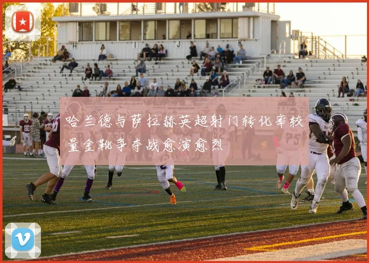 哈兰德与萨拉赫英超射门转化率较量金靴争夺战愈演愈烈